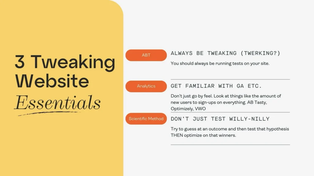 3 Tweaking website essentials to help with conversion rate optimization strategies

1. Always be tweaking
2. Get familiar with Analytics
3. Don't just test willy nilly