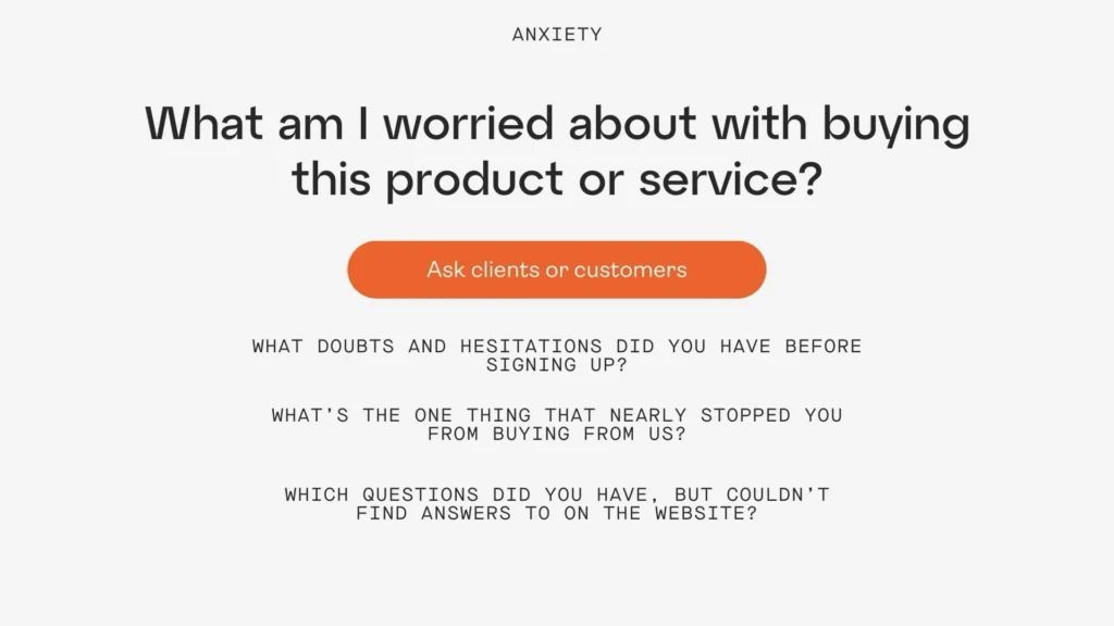 To discover anxieties you ask clients

what doubts and hesitations did you have before signing up?

What's the one thing that nearly stopped you from buying from us?

Which questions did you have, but couldn't find answers to on the website?